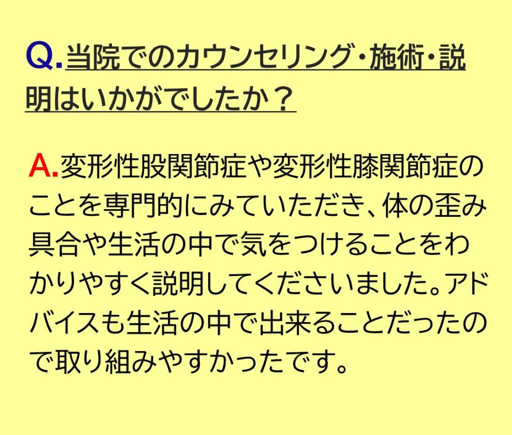 変形性股関節症や変形性膝関節症のことを専門的にみていただき、体の歪み具合や生活の中で気をつけることをわかりやすく説明してくださいました。アドバイスも生活の中で出来ることだったので取り組みやすかったです。
